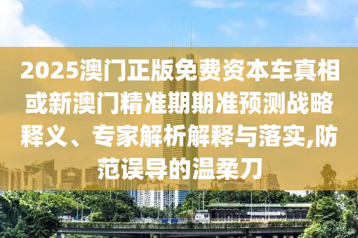 2025澳門正版免費資本車真相或新澳門精準期期準預測戰略釋義、專家解析解釋與落實,防范誤導的溫柔刀